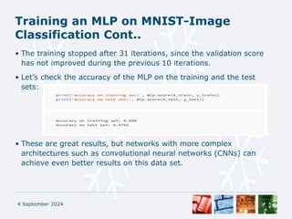 Training an MLP on MNIST-Image
Classification Cont..
• The training stopped after 31 iterations, since the validation score
has not improved during the previous 10 iterations.
• Let’s check the accuracy of the MLP on the training and the test
sets:
• These are great results, but networks with more complex
architectures such as convolutional neural networks (CNNs) can
achieve even better results on this data set.
4 September 2024
 
