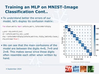 Training an MLP on MNIST-Image
Classification Cont..
• To understand better the errors of our
model, let’s display its confusion matrix:
• We can see that the main confusions of the
model are between the digits 4 9, 7 9 and
⇔ ⇔
2 8. This makes sense since these digits
⇔
often resemble each other when written by
hand.
4 September 2024
 