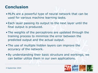 Conclusion
• MLPs are a powerful type of neural network that can be
used for various machine learning tasks.
• Each layer passing its output to the next layer until the
final output is produced.
• The weights of the perceptrons are updated through the
training process to minimize the error between the
predicted output and the actual output.
• The use of multiple hidden layers can improve the
accuracy of the network.
• By understanding their basic structure and workings, we
can better utilize them in our own applications.
4 September 2024
 