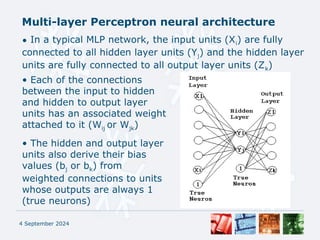 Multi-layer Perceptron neural architecture
4 September 2024
• In a typical MLP network, the input units (Xi) are fully
connected to all hidden layer units (Yj) and the hidden layer
units are fully connected to all output layer units (Zk)
• Each of the connections
between the input to hidden
and hidden to output layer
units has an associated weight
attached to it (Wij or Wjk)
• The hidden and output layer
units also derive their bias
values (bj or bk) from
weighted connections to units
whose outputs are always 1
(true neurons)
 