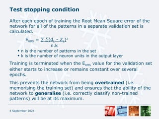 Test stopping condition
4 September 2024
After each epoch of training the Root Mean Square error of the
network for all of the patterns in a separate validation set is
calculated.
ERMS =  (dk - Zk)2
n.k
• n is the number of patterns in the set
• k is the number of neuron units in the output layer
Training is terminated when the ERMS value for the validation set
either starts to increase or remains constant over several
epochs.
This prevents the network from being overtrained (i.e.
memorising the training set) and ensures that the ability of the
network to generalise (i.e. correctly classify non-trained
patterns) will be at its maximum.
 