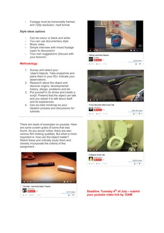 -   Footage  must  be  horizontally  framed  
and  720p  resolution,  mp4  format  
Style  ideas  options  
-   Can  be  colour  or  black  and  white  
-   You  can  use  documentary  style  
-   Music  video  
-   Simple  interview  with  mixed  footage  
(open  to  discussion)  
-   Your  own  suggestions  (discuss  with  
your  lecturer)  
Methodology:  
1.   Survey  and  select  your  
‘object’/objects.  Take  snapshots  and  
place  them  in  your  IDJ.  Indicate  your  
observations.  
2.   Research  about  the  object  and  
discover  origins,  developmental  
history,  design,  problems  and  etc  
3.   Put  yourself  in  its  shoes  and  create  a  
script.  Pretend  that  the  object  can  talk  
and  you  asked  it  to  talk  about  itself  
and  its  experiences  
4.   Use  six-­hats  mindmap  as  your  
ideation  process  and  discussions  for  
tutorials.  
  
There  are  loads  of  examples  on  youtube.  Here  
are  some  screen  grabs  of  some  that  was  
found.  As  you  would  notice,  there  are  also  
various  film-­making  qualities.  But  what  is  more  
important  is:  how  can  the  object  matter?  
Watch  these  and  critically  study  them  and  
cleverly  incorporate  the  criteria  of  this  
assignment.    
  
  
  
  
  
  
  
  
Deadline:  Tuesday  4th
  of  July  –  submit  
your  youtube  video  link  by  12AM  
 