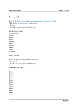 Database System Sunita M. Dol
Page 10
7 rows selected.
Find all the bank customer having loan,an account or both at the bank.
SQL> (select customer_name from depositor)
2 union
3 (select customer_name from borrower);
CUSTOMER_NAME
--------------------
Adams
Curry
Hayes
Johnson
Jones
Lindsay
Smith
Turner
Williams
9 rows selected.
SQL> (select customer_name from depositor)
2 union all
3 (select customer_name from borrower);
CUSTOMER_NAME
--------------------
Hayes
Johnson
Johnson
Jones
Lindsay
Smith
Turner
Adams
Curry
Hayes
Jones
 