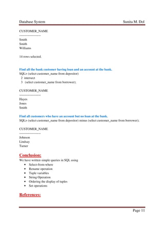 Database System Sunita M. Dol
Page 11
CUSTOMER_NAME
--------------------
Smith
Smith
Williams
14 rows selected.
Find all the bank customer having loan and an account at the bank.
SQL> (select customer_name from depositor)
2 intersect
3 (select customer_name from borrower);
CUSTOMER_NAME
--------------------
Hayes
Jones
Smith
Find all customers who have an account but no loan at the bank.
SQL> (select customer_name from depositor) minus (select customer_name from borrower);
CUSTOMER_NAME
--------------------
Johnson
Lindsay
Turner
Conclusion:
We have written simple queries in SQL using
• Select-from-where
• Rename operation
• Tuple variables
• String Operation
• Ordering the display of tuples
• Set operations
References:
 