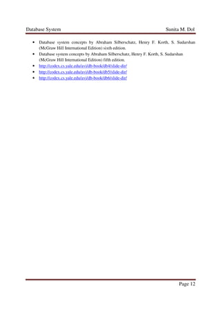 Database System Sunita M. Dol
Page 12
• Database system concepts by Abraham Silberschatz, Henry F. Korth, S. Sudarshan
(McGraw Hill International Edition) sixth edition.
• Database system concepts by Abraham Silberschatz, Henry F. Korth, S. Sudarshan
(McGraw Hill International Edition) fifth edition.
• http://codex.cs.yale.edu/avi/db-book/db4/slide-dir/
• http://codex.cs.yale.edu/avi/db-book/db5/slide-dir/
• http://codex.cs.yale.edu/avi/db-book/db6/slide-dir/
 
