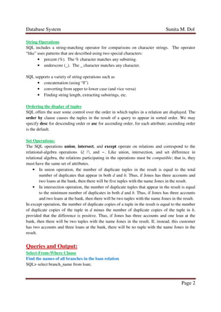 Database System Sunita M. Dol
Page 2
String Operations
SQL includes a string-matching operator for comparisons on character strings. The operator
“like” uses patterns that are described using two special characters:
• percent (%). The % character matches any substring.
• underscore (_). The _ character matches any character.
SQL supports a variety of string operations such as
• concatenation (using “||”)
• converting from upper to lower case (and vice versa)
• Finding string length, extracting substrings, etc.
Ordering the display of tuples
SQL offers the user some control over the order in which tuples in a relation are displayed. The
order by clause causes the tuples in the result of a query to appear in sorted order. We may
specify desc for descending order or asc for ascending order, for each attribute; ascending order
is the default.
Set Operations:
The SQL operations union, intersect, and except operate on relations and correspond to the
relational-algebra operations ∪, ∩, and −. Like union, intersection, and set difference in
relational algebra, the relations participating in the operations must be compatible; that is, they
must have the same set of attributes.
• In union operation, the number of duplicate tuples in the result is equal to the total
number of duplicates that appear in both d and b. Thus, if Jones has three accounts and
two loans at the bank, then there will be five tuples with the name Jones in the result.
• In intersection operation, the number of duplicate tuples that appear in the result is equal
to the minimum number of duplicates in both d and b. Thus, if Jones has three accounts
and two loans at the bank, then there will be two tuples with the name Jones in the result.
In except operation, the number of duplicate copies of a tuple in the result is equal to the number
of duplicate copies of the tuple in d minus the number of duplicate copies of the tuple in b,
provided that the difference is positive. Thus, if Jones has three accounts and one loan at the
bank, then there will be two tuples with the name Jones in the result. If, instead, this customer
has two accounts and three loans at the bank, there will be no tuple with the name Jones in the
result.
Queries and Output:
Select-From-Where Clause
Find the names of all branches in the loan relation
SQL> select branch_name from loan;
 