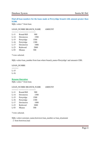 Database System Sunita M. Dol
Page 4
Find all loan numbers for the loans made at Perryridge branch with amount greater than
$1200.
SQL> select * from loan;
LOAN_NUMBE BRANCH_NAME AMOUNT
---------- --------------- ----------
L-11 Round Hill 900
L-14 Downtown 1500
L-15 Perryridge 1500
L-16 Perryridge 1300
L-17 Downtown 1000
L-23 Redwood 2000
L-93 Mianus 500
7 rows selected.
SQL> select loan_number from loan where branch_name='Perryridge' and amount>1200;
LOAN_NUMBE
----------
L-15
L-16
Rename Operation
SQL> select * from loan;
LOAN_NUMBE BRANCH_NAME AMOUNT
---------- --------------- ----------
L-11 Round Hill 900
L-14 Downtown 1500
L-15 Perryridge 1500
L-16 Perryridge 1300
L-17 Downtown 1000
L-23 Redwood 2000
L-93 Mianus 500
7 rows selected.
SQL> select customer_name,borrower.loan_number as loan_id,amount
2 from borrower,loan
 
