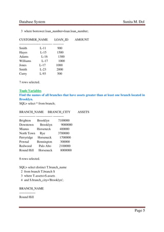 Database System Sunita M. Dol
Page 5
3 where borrower.loan_number=loan.loan_number;
CUSTOMER_NAME LOAN_ID AMOUNT
-------------------- ---------- ----------
Smith L-11 900
Hayes L-15 1500
Adams L-16 1300
Williams L-17 1000
Jones L-17 1000
Smith L-23 2000
Curry L-93 500
7 rows selected.
Tuple Variables
Find the names of all branches that have assets greater than at least one branch located in
Brooklyn.
SQL> select * from branch;
BRANCH_NAME BRANCH_CITY ASSETS
--------------- --------------- ----------
Brighton Brooklyn 7100000
Downtown Brooklyn 9000000
Mianus Horseneck 400000
North Town Rye 3700000
Perryridge Horseneck 1700000
Pownal Bennington 300000
Redwood Palo Alto 2100000
Round Hill Horseneck 8000000
8 rows selected.
SQL> select distinct T.branch_name
2 from branch T,branch S
3 where T.assets>S.assets
4 and S.branch_city='Brooklyn';
BRANCH_NAME
---------------
Round Hill
 
