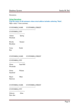 Database System Sunita M. Dol
Page 6
Downtown
String Operations
Find the names of all customers whose street address includes substring 'Main'.
SQL> select * from customer;
CUSTOMER_NAME CUSTOMER_STREET
-------------------- ------------------------------
CUSTOMER_CITY
------------------------------
Adams Spring
Pittsfield
Brooks Senator
Brooklyn
Curry North
Rye
CUSTOMER_NAME CUSTOMER_STREET
-------------------- ------------------------------
CUSTOMER_CITY
------------------------------
Glenn Sand Hill
Woodside
Green Walnut
Stamford
Hayes Main
Harrison
CUSTOMER_NAME CUSTOMER_STREET
-------------------- ------------------------------
CUSTOMER_CITY
------------------------------
Johnson Alma
Palo Alto
 