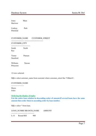 Database System Sunita M. Dol
Page 7
Jones Main
Harrison
Lindsay Park
Pittsfield
CUSTOMER_NAME CUSTOMER_STREET
-------------------- ------------------------------
CUSTOMER_CITY
------------------------------
Smith North
Rye
Turner Putnam
Stamford
Williams Nassau
Princeton
12 rows selected.
SQL> select customer_name from customer where customer_street like '%Main%';
CUSTOMER_NAME
--------------------
Hayes
Jones
Ordering the display of tuples
List the entire loan relation in descending order of amount.If several loans have the same
amount then order them in ascending order by loan number.
SQL> select * from loan;
LOAN_NUMBE BRANCH_NAME AMOUNT
---------- --------------- ----------
L-11 Round Hill 900
 