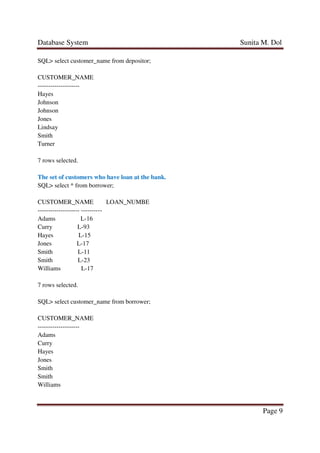 Database System Sunita M. Dol
Page 9
SQL> select customer_name from depositor;
CUSTOMER_NAME
--------------------
Hayes
Johnson
Johnson
Jones
Lindsay
Smith
Turner
7 rows selected.
The set of customers who have loan at the bank.
SQL> select * from borrower;
CUSTOMER_NAME LOAN_NUMBE
-------------------- ----------
Adams L-16
Curry L-93
Hayes L-15
Jones L-17
Smith L-11
Smith L-23
Williams L-17
7 rows selected.
SQL> select customer_name from borrower;
CUSTOMER_NAME
--------------------
Adams
Curry
Hayes
Jones
Smith
Smith
Williams
 