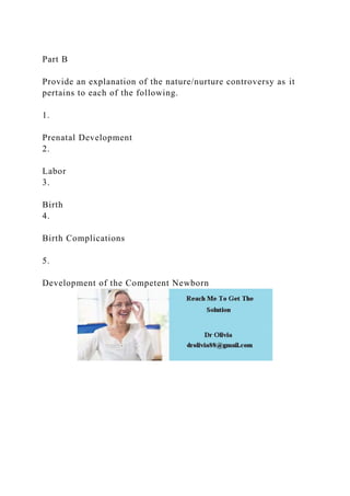 Part B
Provide an explanation of the nature/nurture controversy as it
pertains to each of the following.
1.
Prenatal Development
2.
Labor
3.
Birth
4.
Birth Complications
5.
Development of the Competent Newborn
 