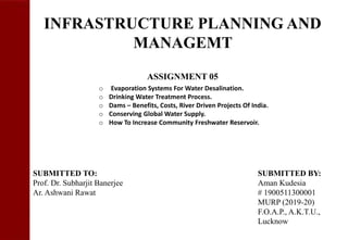 INFRASTRUCTURE PLANNING AND
MANAGEMT
ASSIGNMENT 05
SUBMITTED TO: SUBMITTED BY:
Prof. Dr. Subharjit Banerjee Aman Kudesia
Ar. Ashwani Rawat # 1900511300001
MURP (2019-20)
F.O.A.P., A.K.T.U.,
Lucknow
o Evaporation Systems For Water Desalination.
o Drinking Water Treatment Process.
o Dams – Benefits, Costs, River Driven Projects Of India.
o Conserving Global Water Supply.
o How To Increase Community Freshwater Reservoir.
 
