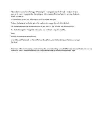 Attenuation means a loss of energy. When a signal or composite,travels through a medium ,it loses
some of its energy in overcoming the resistance of the medium.That is why a wire carrying electronic
signals gets warm .
To compensate for this loss,amplifier are used to amplify the signal .
To show that a signal has lost or gained strength,engineers use the unit of the decibel.
The decibel measures the relative strengths of two signal or one signal at two different points .
The decibel is negative if a signal is attenuated and positive if a signal is amplifie..
Noise
Noise is another cause of impairment.
Several types of Noise,such as thermal Noise,induced Noise,cross talk and impulse Noise may corrupt
the signal
Reference : https://www.computernetworkingnotes.com/networking-tutorials/differences-between-baseband-and-bro
Reference : https://www.includehelp.com/computer-networks/transmission-impairment.aspx
 