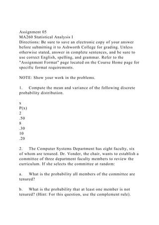 Assignment 05
MA260 Statistical Analysis I
Directions: Be sure to save an electronic copy of your answer
before submitting it to Ashworth College for grading. Unless
otherwise stated, answer in complete sentences, and be sure to
use correct English, spelling, and grammar. Refer to the
"Assignment Format" page located on the Course Home page for
specific format requirements.
NOTE: Show your work in the problems.
1. Compute the mean and variance of the following discrete
probability distribution.
x
P(x)
2
.50
8
.30
10
.20
2. The Computer Systems Department has eight faculty, six
of whom are tenured. Dr. Vonder, the chair, wants to establish a
committee of three department faculty members to review the
curriculum. If she selects the committee at random:
a. What is the probability all members of the committee are
tenured?
b. What is the probability that at least one member is not
tenured? (Hint: For this question, use the complement rule).
 