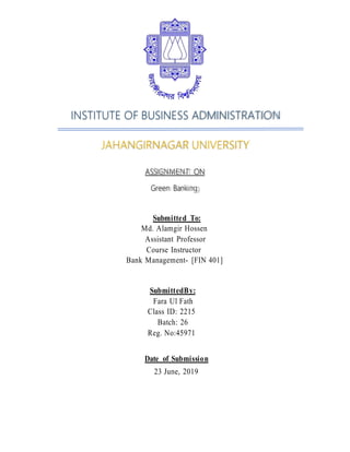 INSTITUTE OF BUSINESS ADMINISTRATION
JAHANGIRNAGAR UNIVERSITY
ASSIGNMENT ON
Green Banking
Submitted To:
Md. Alamgir Hossen
Assistant Professor
Course Instructor
Bank Management- [FIN 401]
SubmittedBy:
Fara Ul Fath
Class ID: 2215
Batch: 26
Reg. No:45971
Date of Submission
23 June, 2019
 
