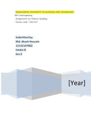 DEPT: Textile engineering
BANGLADESH UNIVERSITY OF BUSINESS AND TECHNOLOGY
Assignment on: Pattern Grading.
Course code : TXE-317
[Year]
Submitted by;
Md: Akash Hossain
12132107062
Intake:8
Sec:2
 