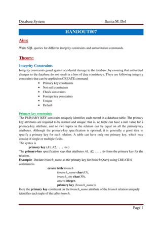 Database System Sunita M. Dol
Page 1
HANDOUT#07
Aim:
Write SQL queries for different integrity constraints and authorization commands.
Theory:
Integrity Constraints
Integrity constraints guard against accidental damage to the database, by ensuring that authorized
changes to the database do not result in a loss of data consistency. There are following integrity
constraints that can be applied on CREATE command
• Primary key constraints
• Not null constraints
• Check constraints
• Foreign key constraints
• Unique
• Default
Primary key constraints
The PRIMARY KEY constraint uniquely identifies each record in a database table. The primary
key attributes are required to be notnull and unique; that is, no tuple can have a null value for a
primary-key attribute, and no two tuples in the relation can be equal on all the primary-key
attributes. Although the primary-key specification is optional, it is generally a good idea to
specify a primary key for each relation. A table can have only one primary key, which may
consist of single or multiple fields.
The syntax is
primary key (A1, A2, . . . , An )
The primary-key specification says that attributes A1, A2, . . . , An form the primary key for the
relation.
Example: Declare branch_name as the primary key for branch Query using CREATES
command is
create table branch
(branch_name char(15),
branch_city char(30),
assets integer,
primary key (branch_name))
Here the primary key constraint on the branch_name attribute of the branch relation uniquely
identifies each tuple of the table branch.