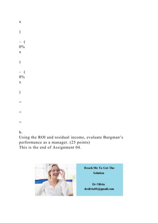 x
)
– (
0%
x
)
– (
0%
x
)
=
=
=
b.
Using the ROI and residual income, evaluate Burgman’s
performance as a manager. (25 points)
This is the end of Assignment 04.
 