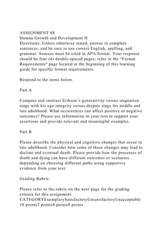 ASSIGNMENT 08
Human Growth and Development II
Directions: Unless otherwise stated, answer in complete
sentences, and be sure to use correct English, spelling, and
grammar. Sources must be cited in APA format. Your response
should be four (4) double‐spaced pages; refer to the “Format
Requirementsʺ page located at the beginning of this learning
guide for specific format requirements.
Respond to the items below.
Part A
Compare and contrast Erikson’s generativity versus stagnation
stage with his ego integrity versus despair stage for middle and
late adulthood. What occurrences can affect positive or negative
outcomes? Please use information in your text to support your
assertions and provide relevant and meaningful examples.
Part B
Please describe the physical and cognitive changes that occur in
late adulthood. Consider how some of these changes may lead to
decline and eventual death. Please provide how the processes of
death and dying can have different outcomes or scenarios
depending on choosing different paths using supportive
evidence from your text.
Grading Rubric
Please refer to the rubric on the next page for the grading
criteria for this assignment.
CATEGORYExemplarySatisfactoryUnsatisfactoryUnacceptable
10 points7 points4 points0 points
 