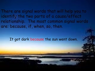 There are signal words that will help you to  identify the two parts of a cause/effect  relationship.  The most common signal words  are: because, if, when, so, then. It got dark  because  the sun went down. 
