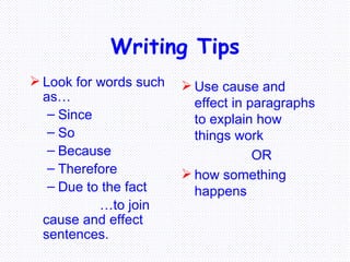 Writing Tips Look for words such as… Since So Because Therefore Due to the fact … to join cause and effect sentences. Use cause and effect in paragraphs to explain how things work  OR how something happens 