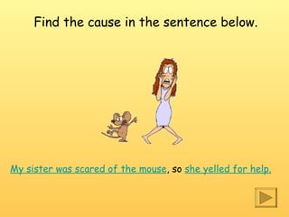 My sister was scared of the mouse , so  she yelled for help . Find the cause in the sentence below. 