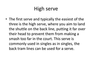 High serve
• The first serve and typically the easiest of the
  three is the high serve, where you aim to land
  the shuttle on the back line, putting it far over
  their head to prevent them from making a
  smash too far in the court. This serve is
  commonly used in singles as in singles, the
  back tram lines can be used for a serve.
 