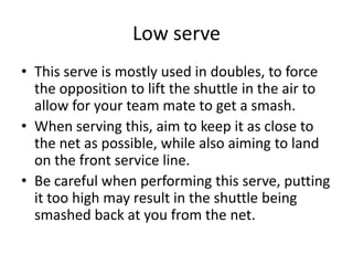 Low serve
• This serve is mostly used in doubles, to force
  the opposition to lift the shuttle in the air to
  allow for your team mate to get a smash.
• When serving this, aim to keep it as close to
  the net as possible, while also aiming to land
  on the front service line.
• Be careful when performing this serve, putting
  it too high may result in the shuttle being
  smashed back at you from the net.
 
