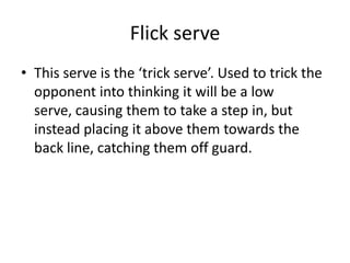 Flick serve
• This serve is the ‘trick serve’. Used to trick the
  opponent into thinking it will be a low
  serve, causing them to take a step in, but
  instead placing it above them towards the
  back line, catching them off guard.
 