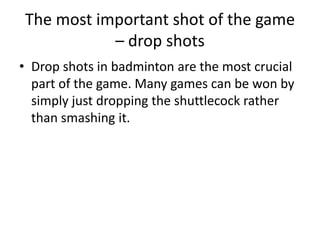 The most important shot of the game
           – drop shots
• Drop shots in badminton are the most crucial
  part of the game. Many games can be won by
  simply just dropping the shuttlecock rather
  than smashing it.
 