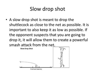 Slow drop shot
• A slow drop shot is meant to drop the
  shuttlecock as close to the net as possible. It is
  important to also keep it as low as possible. If
  the opponent suspects that you are going to
  drop it, it will allow them to create a powerful
  smash attack from the net.
 