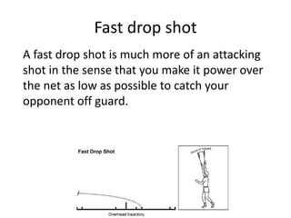 Fast drop shot
A fast drop shot is much more of an attacking
shot in the sense that you make it power over
the net as low as possible to catch your
opponent off guard.
 