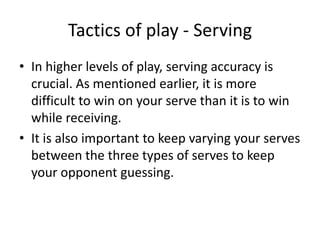 Tactics of play - Serving
• In higher levels of play, serving accuracy is
  crucial. As mentioned earlier, it is more
  difficult to win on your serve than it is to win
  while receiving.
• It is also important to keep varying your serves
  between the three types of serves to keep
  your opponent guessing.
 