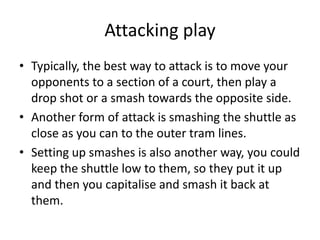 Attacking play
• Typically, the best way to attack is to move your
  opponents to a section of a court, then play a
  drop shot or a smash towards the opposite side.
• Another form of attack is smashing the shuttle as
  close as you can to the outer tram lines.
• Setting up smashes is also another way, you could
  keep the shuttle low to them, so they put it up
  and then you capitalise and smash it back at
  them.
 
