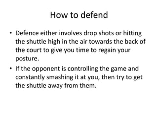 How to defend
• Defence either involves drop shots or hitting
  the shuttle high in the air towards the back of
  the court to give you time to regain your
  posture.
• If the opponent is controlling the game and
  constantly smashing it at you, then try to get
  the shuttle away from them.
 