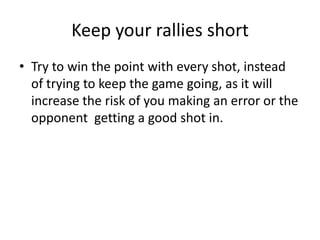 Keep your rallies short
• Try to win the point with every shot, instead
  of trying to keep the game going, as it will
  increase the risk of you making an error or the
  opponent getting a good shot in.
 