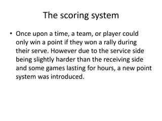The scoring system
• Once upon a time, a team, or player could
  only win a point if they won a rally during
  their serve. However due to the service side
  being slightly harder than the receiving side
  and some games lasting for hours, a new point
  system was introduced.
 