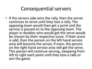 Consequential servers
• If the servers side wins the rally, then the server
  continues to serve until they lose a rally. The
  opposing team would then get a point and the
  service is passed on to the opposing team. The
  player in doubles who would get the serve would
  be chosen by their respective score. If their score
  is odd, then the person on the left hand service
  area will become the server, if even, the person
  on the right hand service area will get the serve.
  This person will continue serving, swapping from
  left to right each point until they lose a rally or
  win the game.
 
