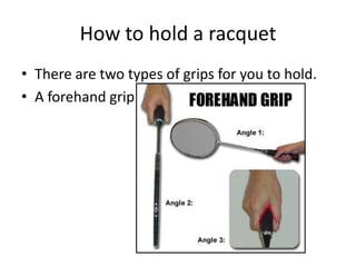 How to hold a racquet
• There are two types of grips for you to hold.
• A forehand grip
 