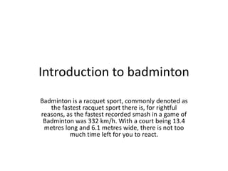 Introduction to badminton
Badminton is a racquet sport, commonly denoted as
   the fastest racquet sport there is, for rightful
reasons, as the fastest recorded smash in a game of
 Badminton was 332 km/h. With a court being 13.4
 metres long and 6.1 metres wide, there is not too
          much time left for you to react.
 