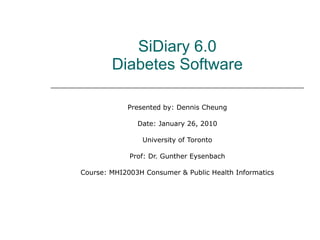 SiDiary 6.0 Diabetes Software Presented by: Dennis Cheung Date: January 26, 2010 University of Toronto Prof: Dr. Gunther Eysenbach Course: MHI2003H Consumer & Public Health Informatics 