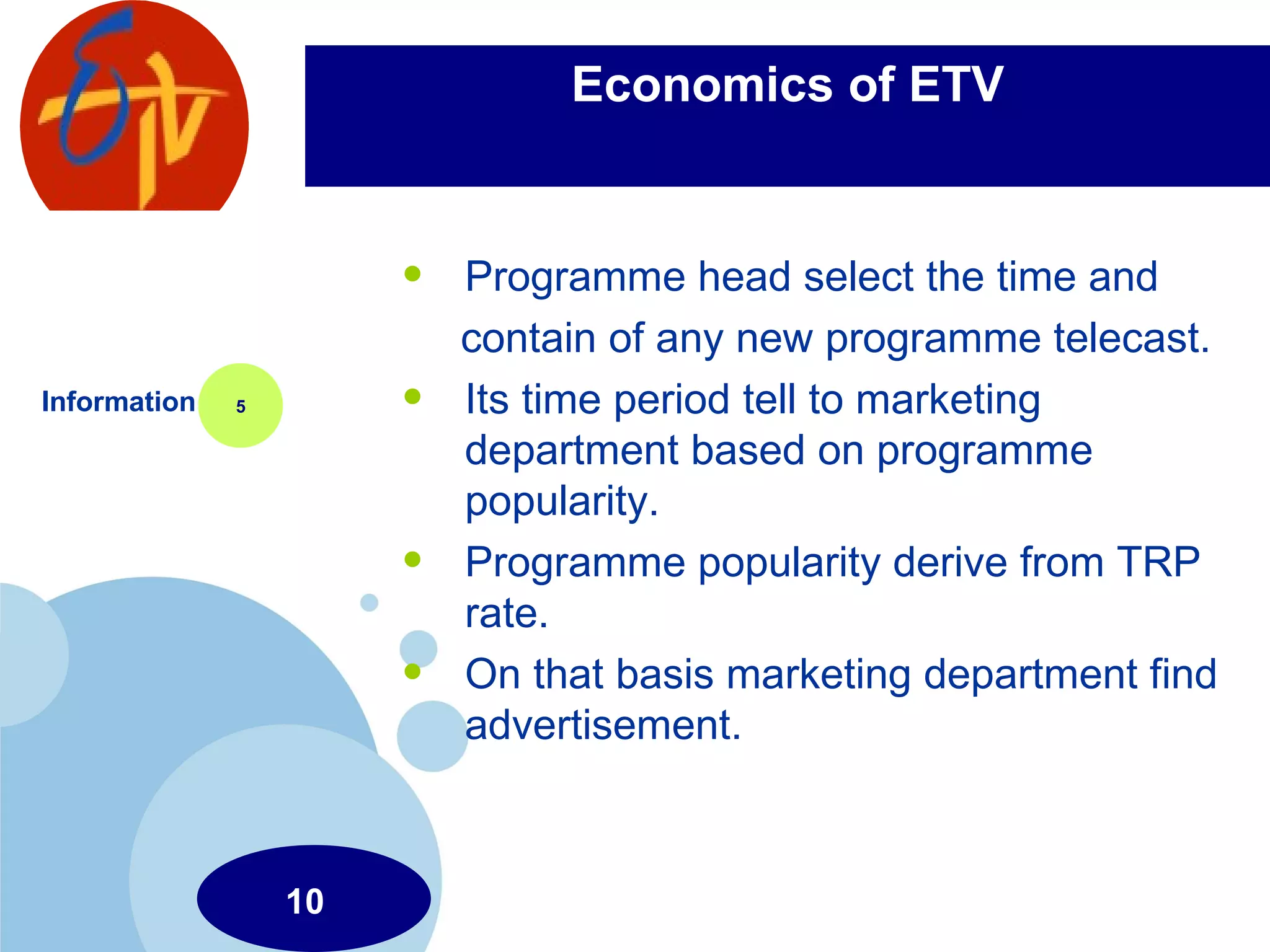 Economics of ETV Programme head select the time and  contain of any new programme telecast. Its time period tell to marketing department based on programme popularity. Programme popularity derive from TRP rate. On that basis marketing department find advertisement. Information 5 10 