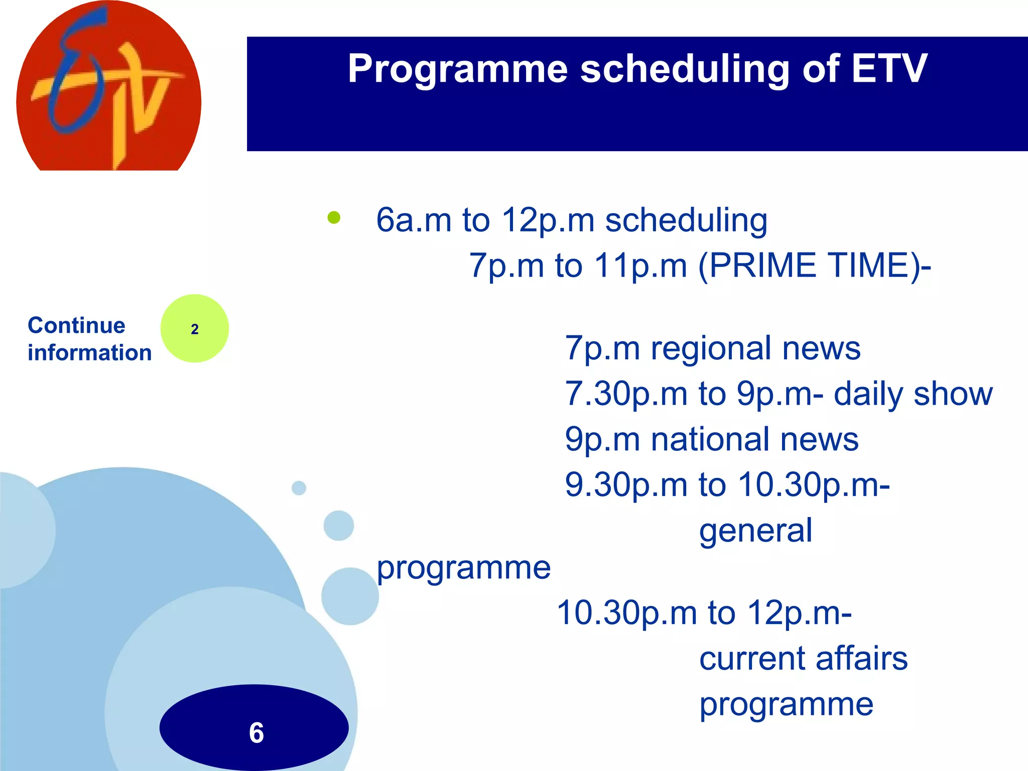 Programme scheduling of ETV 6a.m to 12p.m scheduling 7p.m to 11p.m (PRIME TIME)-  7p.m regional news 7.30p.m to 9p.m- daily show 9p.m national news 9.30p.m to 10.30p.m-  general programme 10.30p.m to 12p.m-  current affairs  programme Continue information 2 6 