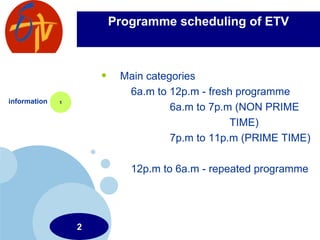 Programme scheduling of ETV Main categories 6a.m to 12p.m - fresh programme 6a.m to 7p.m (NON PRIME  TIME) 7p.m to 11p.m (PRIME TIME) 12p.m to 6a.m - repeated programme  information 1 2 