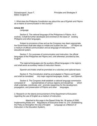 Duhaylungsod, Joyce T.                          Principles and Strategies II
BSEd- English III


1. What does the Philippine Constitution say about the use of Egnlish and Filipino
as a means of communication in the country?

Article XIV
       Language

       Section 6. The national language of the Philippines is Filipino. As it
evolves, it shall be further developed and enriched on the basis of existing
Philippine and other languages.

      Subject to provisions of law and as the Congress may deem appropriate,
the Government shall take steps to initiate and sustain the use    of Filipino as
a medium of official communication and as language of instruction in the
educational system.

      Section 7. For purposes of communication and instruction, the official
languages of the Philippines are Filipino and, until otherwise provided by law,
English.

      The regional languages are the auxiliary official languages in the regions
and shall serve as auxiliary media of instruction therein.

      Spanish and Arabic shall be promoted on a voluntary and optional basis.

      Section 8. This Constitution shall be promulgated in Filipino and English
and shall be translated   into major regional languages, Arabic, and Spanish.

       Section 9. The Congress shall establish a national language commission
composed of         representatives of various regions and disciplines  which
shall undertake, coordinate, and promote researches for the development,
propagation, and preservation of Filipino and other   languages.


2. Research on the laterst pronouncement of the Department of Education
regarding the use of English as a medium of instruction.

               Attached to this page is the Deped Order No. 36 series of 2006,
Implementing Rules and Regulations of Executive Order no. 210 (Establishing
the Policy to Strengthen the Use of English     Language as a Medium of
Instruction in the Education System).
 