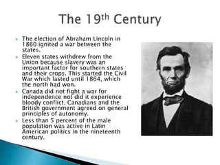 The election of Abraham Lincoln in 1860 ignited a war between the states.Eleven states withdrew from the Union because slavery was an important factor for southern states and their crops. This started the Civil War which lasted until 1864, which the north had won.Canada did not fight a war for independence not did it experience bloody conflict. Canadians and the British government agreed on general principles of autonomy. Less than 5 percent of the male population was active in Latin American politics in the nineteenth century.The 19th Century