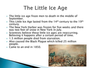 The little ice age froze men to death in the middle of September.This Little Ice Age lasted from the 14th century to the 19th century.The New York Harbor was frozen for five weeks and there was two feet of snow in New York in July.Scientists believe these little ice ages are reoccurring. Believing it happens after a certain period of time.1.5 million people died from starvation.Also caused the Black Plague which killed 25 million people. Came to an end in 1850.The Little Ice Age