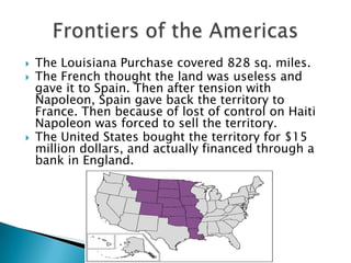The Louisiana Purchase covered 828 sq. miles.The French thought the land was useless and gave it to Spain. Then after tension with Napoleon, Spain gave back the territory to France. Then because of lost of control on Haiti Napoleon was forced to sell the territory.The United States bought the territory for $15 million dollars, and actually financed through a bank in England.Frontiers of the Americas
