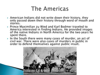 American Indians did not write down their history, they only passed down their history through word of mouth and stories.Prince Maximilian zu Wied and Karl Bodmer traveled to America interested in finding Indians. He provided images of the native Indians in North America for the two years he spent there.In the South there were many cases of murder, an act of civil war. There were also cases of murders in public in order to defend themselves against public insult.The Americas